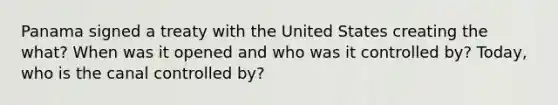 Panama signed a treaty with the United States creating the what? When was it opened and who was it controlled by? Today, who is the canal controlled by?