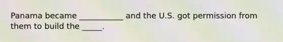 Panama became ___________ and the U.S. got permission from them to build the _____.