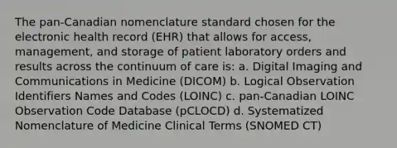 The pan-Canadian nomenclature standard chosen for the electronic health record (EHR) that allows for access, management, and storage of patient laboratory orders and results across the continuum of care is: a. Digital Imaging and Communications in Medicine (DICOM) b. Logical Observation Identifiers Names and Codes (LOINC) c. pan-Canadian LOINC Observation Code Database (pCLOCD) d. Systematized Nomenclature of Medicine Clinical Terms (SNOMED CT)