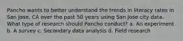 Pancho wants to better understand the trends in literacy rates in San Jose, CA over the past 50 years using San Jose city data. What type of research should Pancho conduct? a. An experiment b. A survey c. Secondary data analysis d. Field research