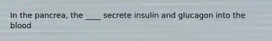 In the pancrea, the ____ secrete insulin and glucagon into the blood