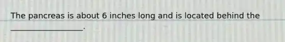 The pancreas is about 6 inches long and is located behind the __________________.