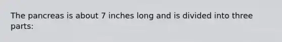 The pancreas is about 7 inches long and is divided into three parts: