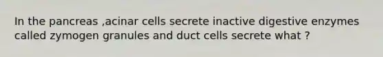 In the pancreas ,acinar cells secrete inactive digestive enzymes called zymogen granules and duct cells secrete what ?