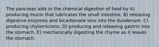 The pancreas aids in the chemical digestion of food by A) producing mucin that lubricates the small intestine. B) releasing digestive enzymes and bicarbonate ions into the duodenum. C) producing chylomicrons. D) producing and releasing gastrin into the stomach. E) mechanically digesting the chyme as it leaves the stomach.