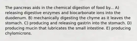 The pancreas aids in the chemical digestion of food by... A) releasing digestive enzymes and biocarbonate ions into the duodenum. B) mechanically digesting the chyme as it leaves the stomach. C) producing and releasing gastrin into the stomach. D) producing mucin that lubricates the small intestine. E) producing chylomicrons.