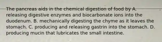 The pancreas aids in the chemical digestion of food by A. releasing digestive enzymes and biocarbonate ions into the duodenum. B. mechanically digesting the chyme as it leaves the stomach. C. producing and releasing gastrin into the stomach. D. producing mucin that lubricates the small intestine.