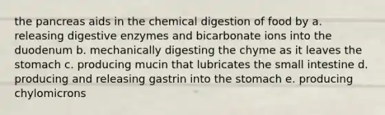 the pancreas aids in the chemical digestion of food by a. releasing <a href='https://www.questionai.com/knowledge/kK14poSlmL-digestive-enzymes' class='anchor-knowledge'>digestive enzymes</a> and bicarbonate ions into the duodenum b. mechanically digesting the chyme as it leaves <a href='https://www.questionai.com/knowledge/kLccSGjkt8-the-stomach' class='anchor-knowledge'>the stomach</a> c. producing mucin that lubricates <a href='https://www.questionai.com/knowledge/kt623fh5xn-the-small-intestine' class='anchor-knowledge'>the small intestine</a> d. producing and releasing gastrin into the stomach e. producing chylomicrons