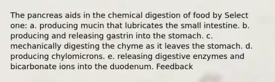 The pancreas aids in the chemical digestion of food by Select one: a. producing mucin that lubricates the small intestine. b. producing and releasing gastrin into the stomach. c. mechanically digesting the chyme as it leaves the stomach. d. producing chylomicrons. e. releasing digestive enzymes and bicarbonate ions into the duodenum. Feedback