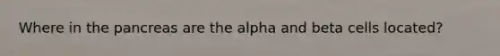 Where in the pancreas are the alpha and beta cells located?