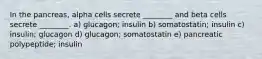 In the pancreas, alpha cells secrete ________ and beta cells secrete ________. a) glucagon; insulin b) somatostatin; insulin c) insulin; glucagon d) glucagon; somatostatin e) pancreatic polypeptide; insulin