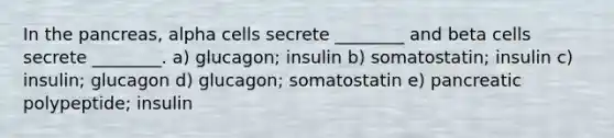 In the pancreas, alpha cells secrete ________ and beta cells secrete ________. a) glucagon; insulin b) somatostatin; insulin c) insulin; glucagon d) glucagon; somatostatin e) pancreatic polypeptide; insulin