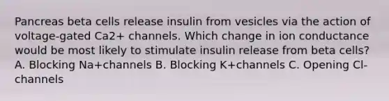 Pancreas beta cells release insulin from vesicles via the action of voltage-gated Ca2+ channels. Which change in ion conductance would be most likely to stimulate insulin release from beta cells? A. Blocking Na+channels B. Blocking K+channels C. Opening Cl-channels