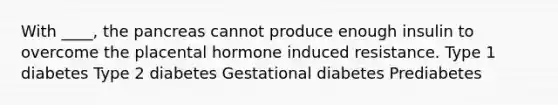 With ____, the pancreas cannot produce enough insulin to overcome the placental hormone induced resistance. Type 1 diabetes Type 2 diabetes Gestational diabetes Prediabetes