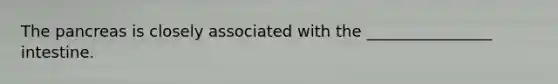 The pancreas is closely associated with the ________________ intestine.