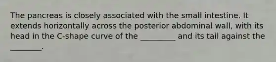 <a href='https://www.questionai.com/knowledge/kITHRba4Cd-the-pancreas' class='anchor-knowledge'>the pancreas</a> is closely associated with <a href='https://www.questionai.com/knowledge/kt623fh5xn-the-small-intestine' class='anchor-knowledge'>the small intestine</a>. It extends horizontally across the posterior abdominal wall, with its head in the C-shape curve of the _________ and its tail against the ________.