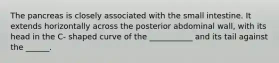 <a href='https://www.questionai.com/knowledge/kITHRba4Cd-the-pancreas' class='anchor-knowledge'>the pancreas</a> is closely associated with <a href='https://www.questionai.com/knowledge/kt623fh5xn-the-small-intestine' class='anchor-knowledge'>the small intestine</a>. It extends horizontally across the posterior abdominal wall, with its head in the C- shaped curve of the ___________ and its tail against the ______.