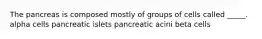 The pancreas is composed mostly of groups of cells called _____. alpha cells pancreatic islets pancreatic acini beta cells