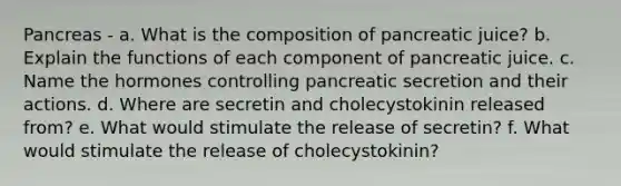 Pancreas - a. What is the composition of pancreatic juice? b. Explain the functions of each component of pancreatic juice. c. Name the hormones controlling pancreatic secretion and their actions. d. Where are secretin and cholecystokinin released from? e. What would stimulate the release of secretin? f. What would stimulate the release of cholecystokinin?