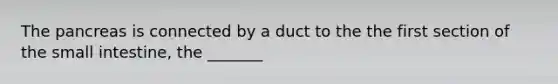 The pancreas is connected by a duct to the the first section of the small intestine, the _______