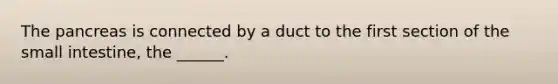 The pancreas is connected by a duct to the first section of the small intestine, the ______.