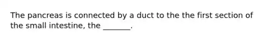 The pancreas is connected by a duct to the the first section of the small intestine, the _______.