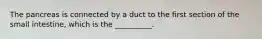 The pancreas is connected by a duct to the first section of the small intestine, which is the __________.