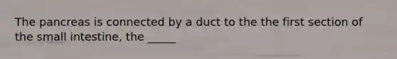 The pancreas is connected by a duct to the the first section of the small intestine, the _____