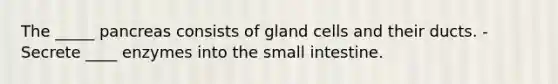 The _____ pancreas consists of gland cells and their ducts. -Secrete ____ enzymes into the small intestine.