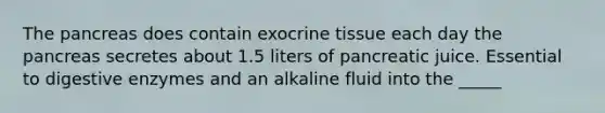 The pancreas does contain exocrine tissue each day the pancreas secretes about 1.5 liters of pancreatic juice. Essential to digestive enzymes and an alkaline fluid into the _____