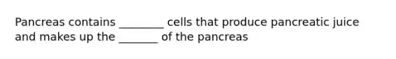 Pancreas contains ________ cells that produce pancreatic juice and makes up the _______ of the pancreas