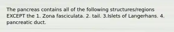 <a href='https://www.questionai.com/knowledge/kITHRba4Cd-the-pancreas' class='anchor-knowledge'>the pancreas</a> contains all of the following structures/regions EXCEPT the 1. Zona fasciculata. 2. tail. 3.Islets of Langerhans. 4. pancreatic duct.