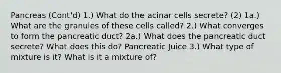 Pancreas (Cont'd) 1.) What do the acinar cells secrete? (2) 1a.) What are the granules of these cells called? 2.) What converges to form the pancreatic duct? 2a.) What does the pancreatic duct secrete? What does this do? Pancreatic Juice 3.) What type of mixture is it? What is it a mixture of?