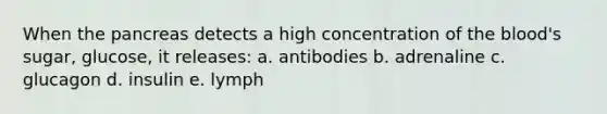 When the pancreas detects a high concentration of the blood's sugar, glucose, it releases: a. antibodies b. adrenaline c. glucagon d. insulin e. lymph