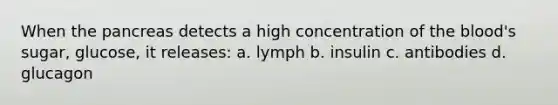 When the pancreas detects a high concentration of the blood's sugar, glucose, it releases: a. lymph b. insulin c. antibodies d. glucagon