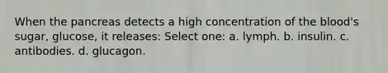 When the pancreas detects a high concentration of the blood's sugar, glucose, it releases: Select one: a. lymph. b. insulin. c. antibodies. d. glucagon.