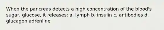 When the pancreas detects a high concentration of the blood's sugar, glucose, it releases: a. lymph b. insulin c. antibodies d. glucagon adrenline