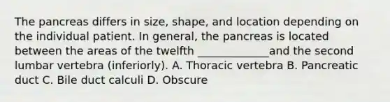 The pancreas differs in size, shape, and location depending on the individual patient. In general, the pancreas is located between the areas of the twelfth _____________and the second lumbar vertebra (inferiorly). A. Thoracic vertebra B. Pancreatic duct C. Bile duct calculi D. Obscure