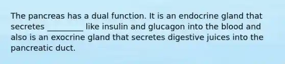 The pancreas has a dual function. It is an endocrine gland that secretes _________ like insulin and glucagon into <a href='https://www.questionai.com/knowledge/k7oXMfj7lk-the-blood' class='anchor-knowledge'>the blood</a> and also is an exocrine gland that secretes digestive juices into the pancreatic duct.