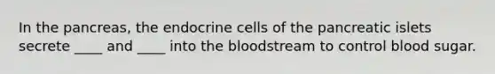 In the pancreas, the endocrine cells of the pancreatic islets secrete ____ and ____ into the bloodstream to control blood sugar.