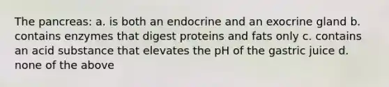 The pancreas: a. is both an endocrine and an exocrine gland b. contains enzymes that digest proteins and fats only c. contains an acid substance that elevates the pH of the gastric juice d. none of the above