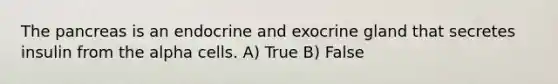 <a href='https://www.questionai.com/knowledge/kITHRba4Cd-the-pancreas' class='anchor-knowledge'>the pancreas</a> is an endocrine and exocrine gland that secretes insulin from the alpha cells. A) True B) False