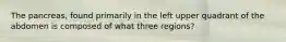 The pancreas, found primarily in the left upper quadrant of the abdomen is composed of what three regions?
