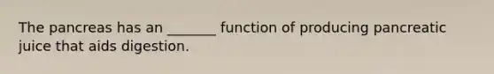 The pancreas has an _______ function of producing pancreatic juice that aids digestion.