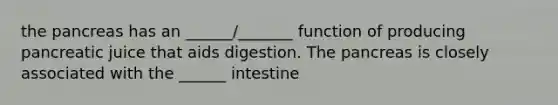 the pancreas has an ______/_______ function of producing pancreatic juice that aids digestion. The pancreas is closely associated with the ______ intestine