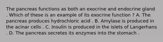 The pancreas functions as both an exocrine and endocrine gland . Which of these is an example of its exocrine function ? A. The pancreas produces hydrochloric acid . B. Amylase is produced in the acinar cells . C. Insulin is produced in the islets of Langerhans . D. The pancreas secretes its enzymes into the stomach .