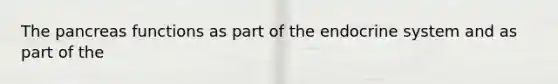 The pancreas functions as part of the endocrine system and as part of the