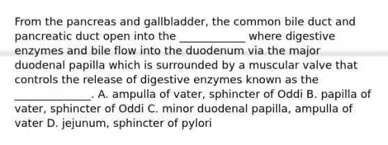 From the pancreas and gallbladder, the common bile duct and pancreatic duct open into the ____________ where digestive enzymes and bile flow into the duodenum via the major duodenal papilla which is surrounded by a muscular valve that controls the release of digestive enzymes known as the ______________. A. ampulla of vater, sphincter of Oddi B. papilla of vater, sphincter of Oddi C. minor duodenal papilla, ampulla of vater D. jejunum, sphincter of pylori