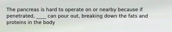 The pancreas is hard to operate on or nearby because if penetrated, ____ can pour out, breaking down the fats and proteins in the body