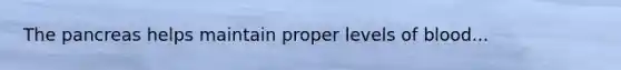 The pancreas helps maintain proper levels of blood...